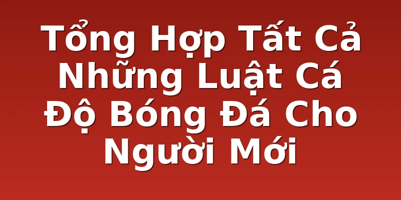 Tổng Hợp Tất Cả Những Luật Cá Độ Bóng Đá Cho Người Mới