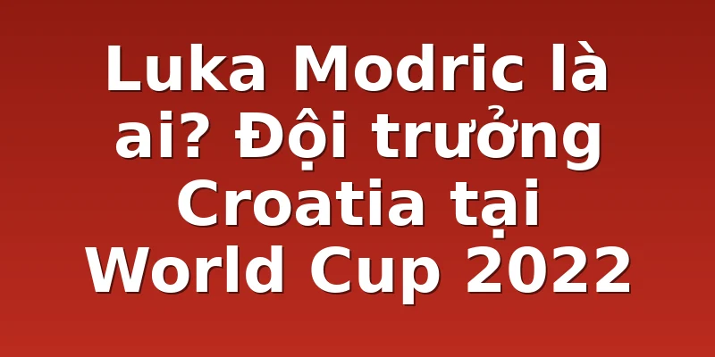 Luka Modric là ai? Đội trưởng Croatia tại World Cup 2022