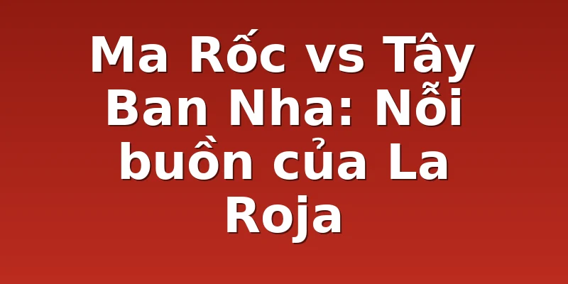 Ma Rốc vs Tây Ban Nha: Nỗi buồn của La Roja