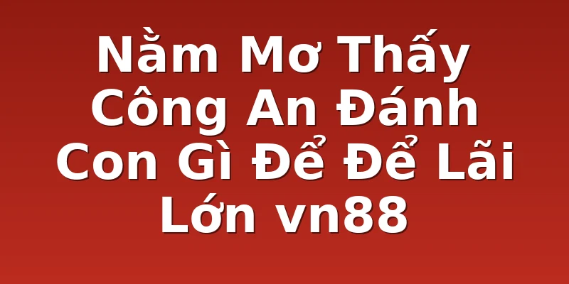 Nằm Mơ Thấy Công An Đánh Con Gì Để Để Lãi Lớn vn88