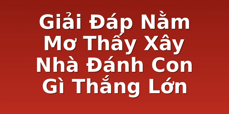Giải Đáp Nằm Mơ Thấy Xây Nhà Đánh Con Gì Thắng Lớn
