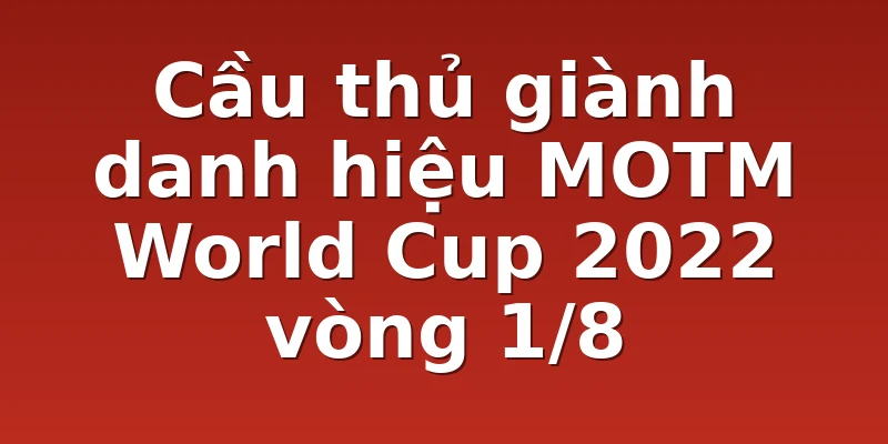 Cầu thủ giành danh hiệu MOTM World Cup 2022 vòng 1/8