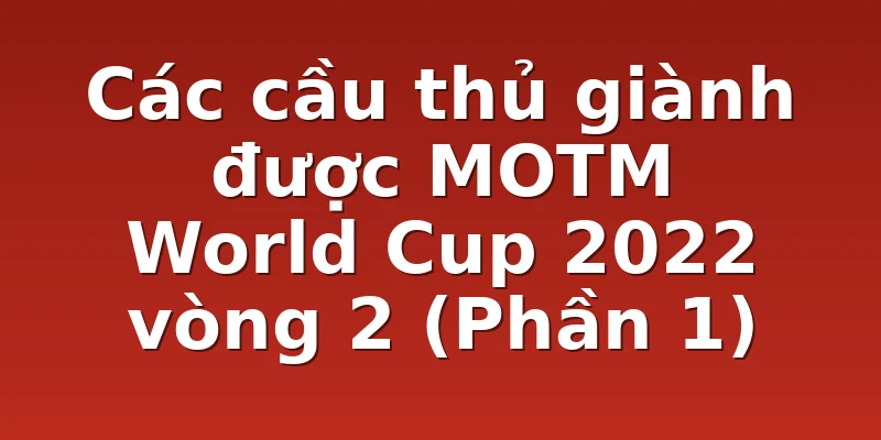 Các cầu thủ giành được MOTM World Cup 2022 vòng 2 (Phần 1)