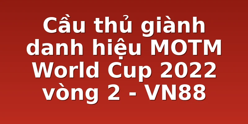 Cầu thủ giành danh hiệu MOTM World Cup 2022 vòng 2 - VN88