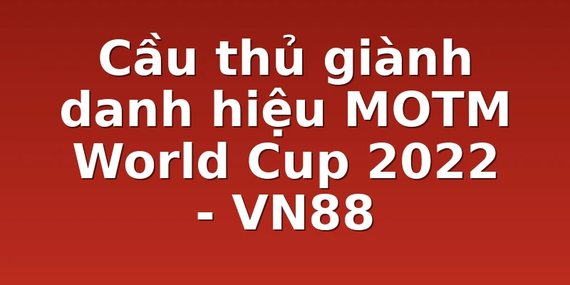 Cầu thủ giành danh hiệu MOTM World Cup 2022 - VN88