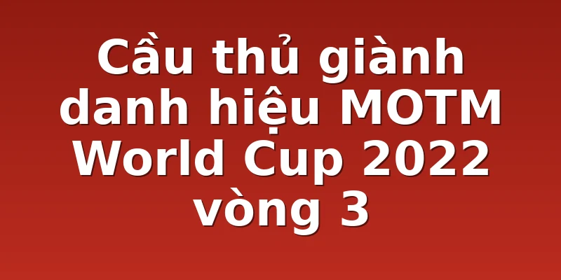 Cầu thủ giành danh hiệu MOTM World Cup 2022 vòng 3