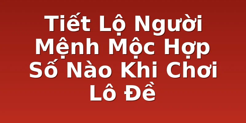 Tiết Lộ Người Mệnh Mộc Hợp Số Nào Khi Chơi Lô Đề