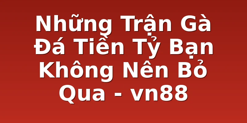 Những Trận Gà Đá Tiền Tỷ Bạn Không Nên Bỏ Qua - vn88