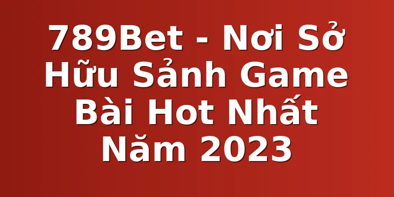 789Bet - Nơi Sở Hữu Sảnh Game Bài Hot Nhất Năm 2023