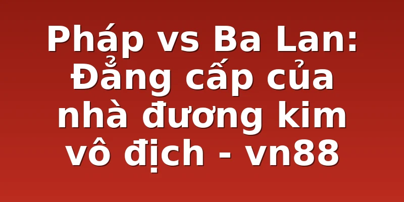 Pháp vs Ba Lan: Đẳng cấp của nhà đương kim vô địch - vn88
