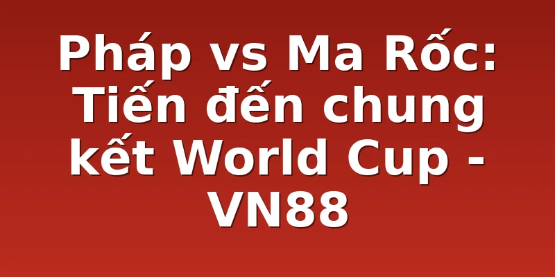 Pháp vs Ma Rốc: Tiến đến chung kết World Cup - VN88