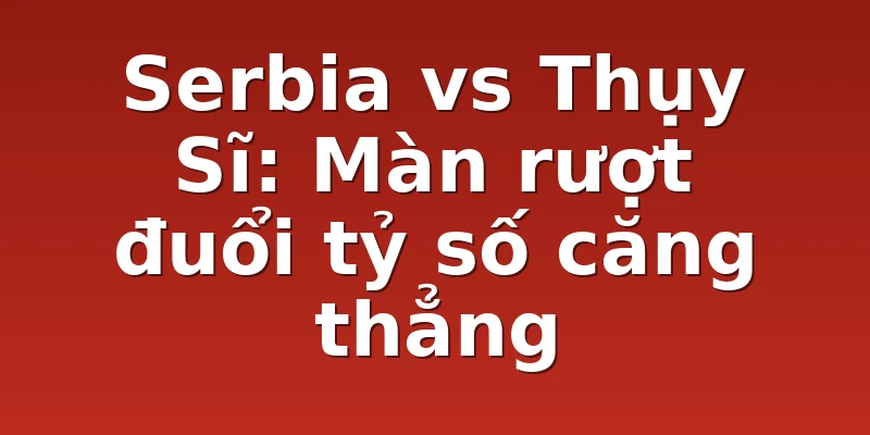 Serbia vs Thụy Sĩ: Màn rượt đuổi tỷ số căng thẳng