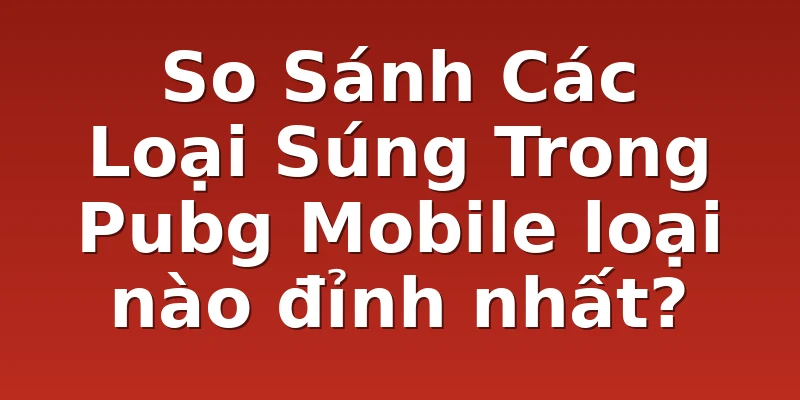 So Sánh Các Loại Súng Trong Pubg Mobile loại nào đỉnh nhất?