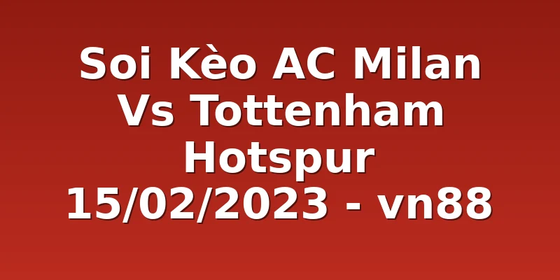 Soi Kèo AC Milan Vs Tottenham Hotspur 15/02/2023 - vn88