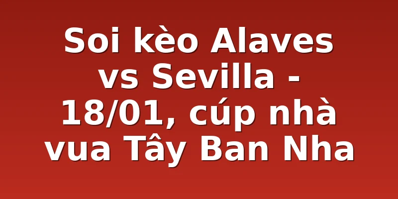 Soi kèo Alaves vs Sevilla - 18/01, cúp nhà vua Tây Ban Nha