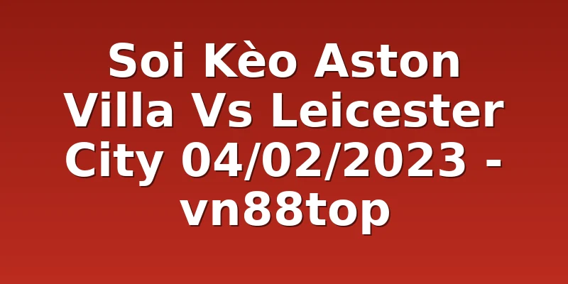 Soi Kèo Aston Villa Vs Leicester City 04/02/2023 - vn88top