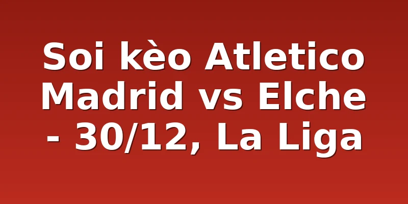 Soi kèo Atletico Madrid vs Elche - 30/12, La Liga