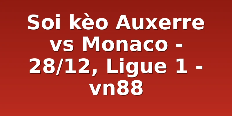 Soi kèo Auxerre vs Monaco - 28/12, Ligue 1 - vn88