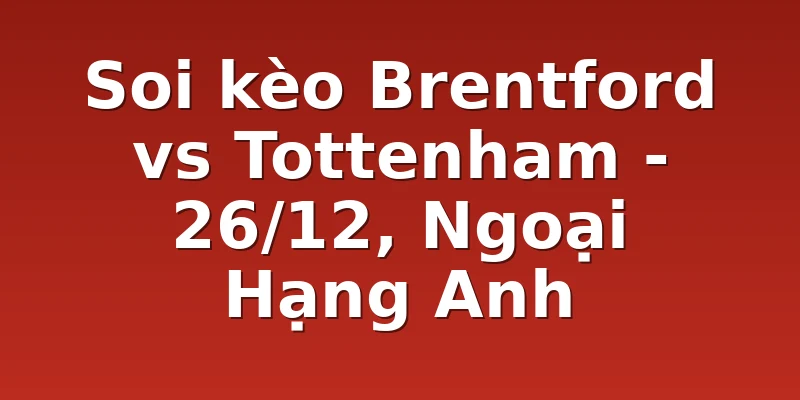 Soi kèo Brentford vs Tottenham - 26/12, Ngoại Hạng Anh