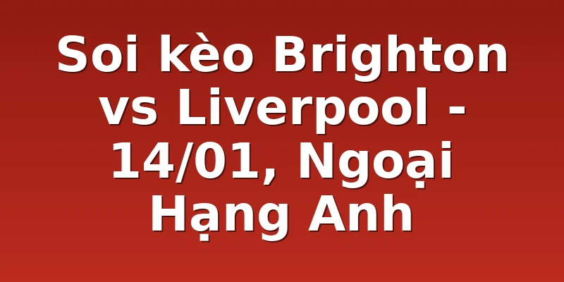 Soi kèo Brighton vs Liverpool - 14/01, Ngoại Hạng Anh