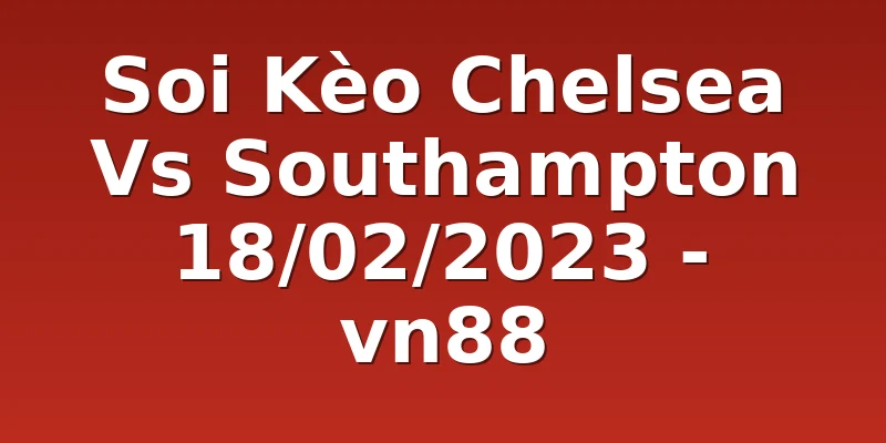 Soi Kèo Chelsea Vs Southampton 18/02/2023 - vn88