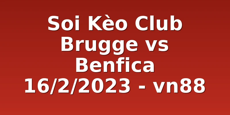 Soi Kèo Club Brugge vs Benfica 16/2/2023 - vn88