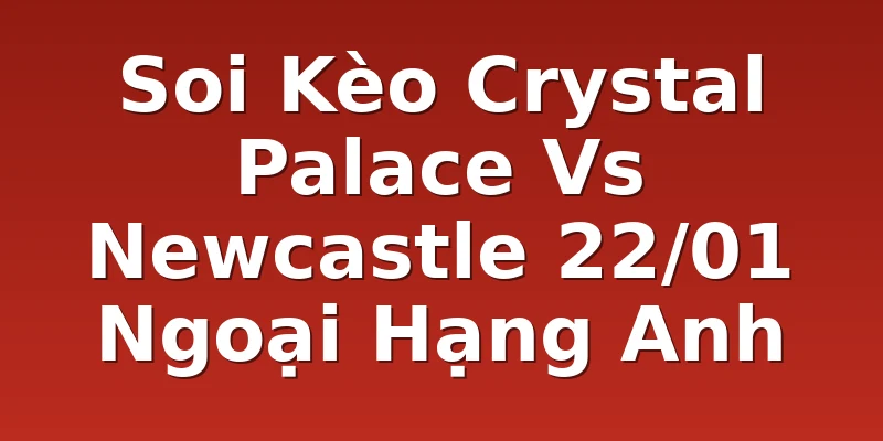 Soi Kèo Crystal Palace Vs Newcastle 22/01 Ngoại Hạng Anh
