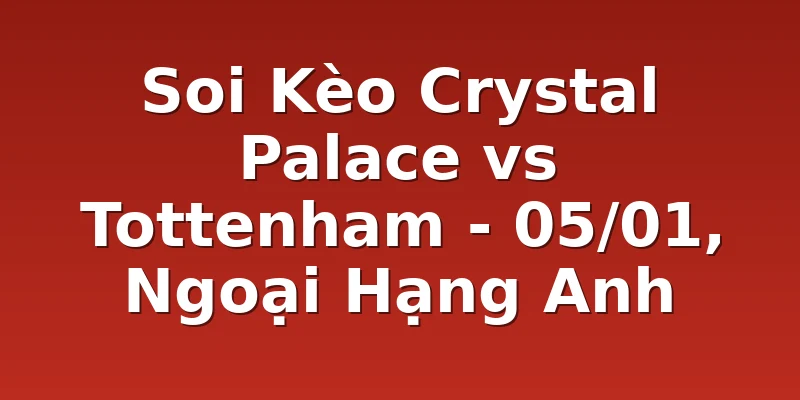 Soi Kèo Crystal Palace vs Tottenham - 05/01, Ngoại Hạng Anh
