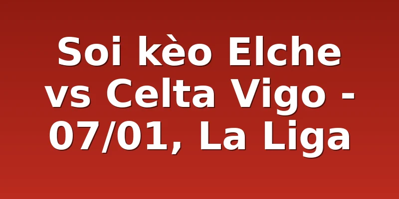 Soi kèo Elche vs Celta Vigo - 07/01, La Liga