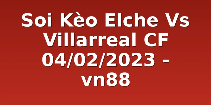 Soi Kèo Elche Vs Villarreal CF 04/02/2023 - vn88