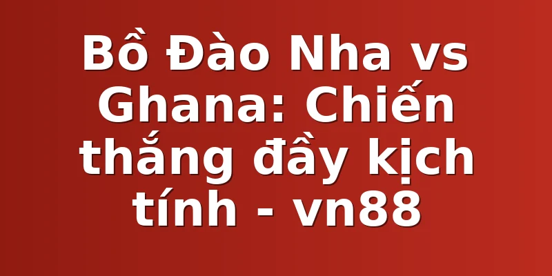 Bồ Đào Nha vs Ghana: Chiến thắng đầy kịch tính - vn88