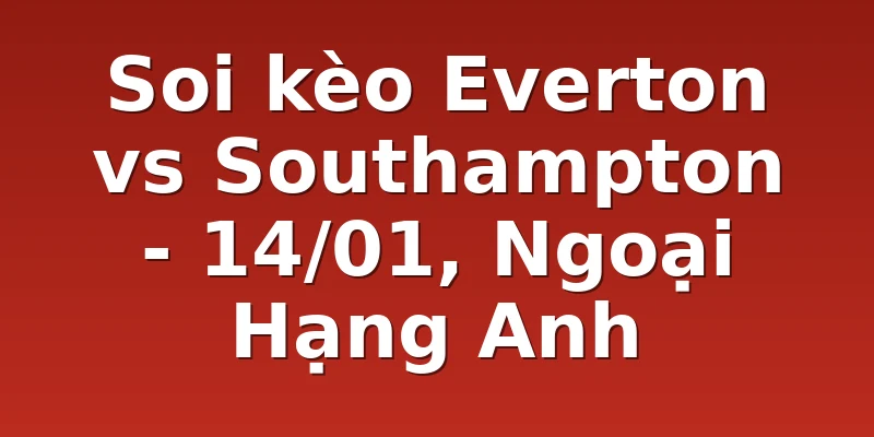 Soi kèo Everton vs Southampton - 14/01, Ngoại Hạng Anh