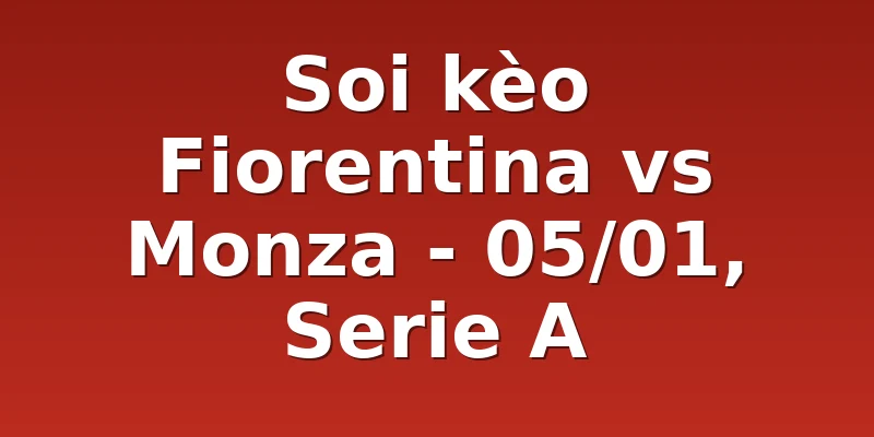 Soi kèo Fiorentina vs Monza - 05/01, Serie A