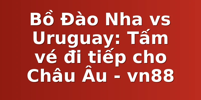 Bồ Đào Nha vs Uruguay: Tấm vé đi tiếp cho Châu Âu - vn88