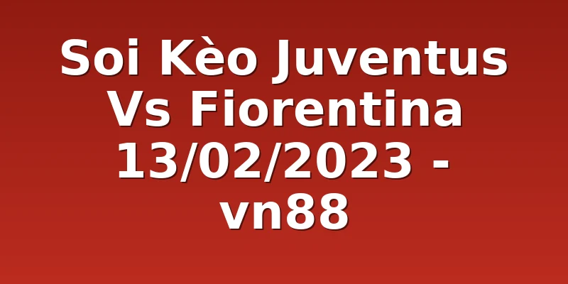 Soi Kèo Juventus Vs Fiorentina 13/02/2023 - vn88