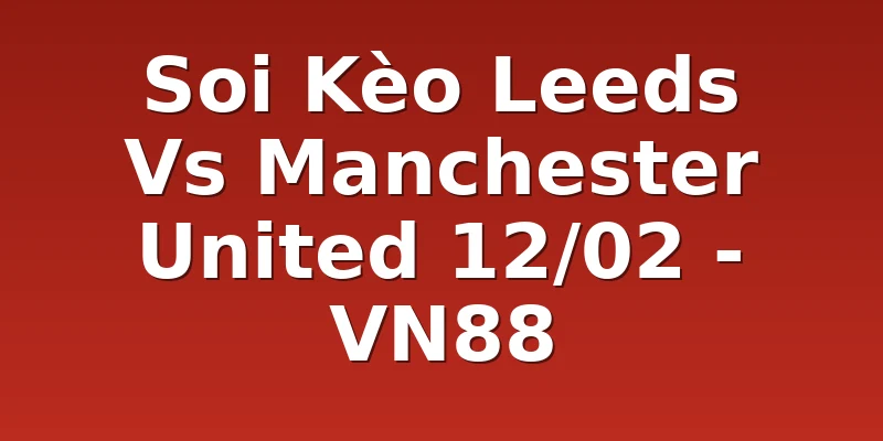 Soi Kèo Leeds Vs Manchester United 12/02 - VN88