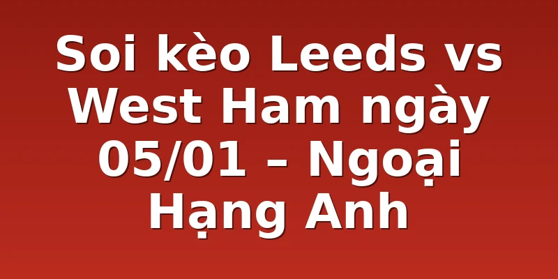 Soi kèo Leeds vs West Ham ngày 05/01 – Ngoại Hạng Anh