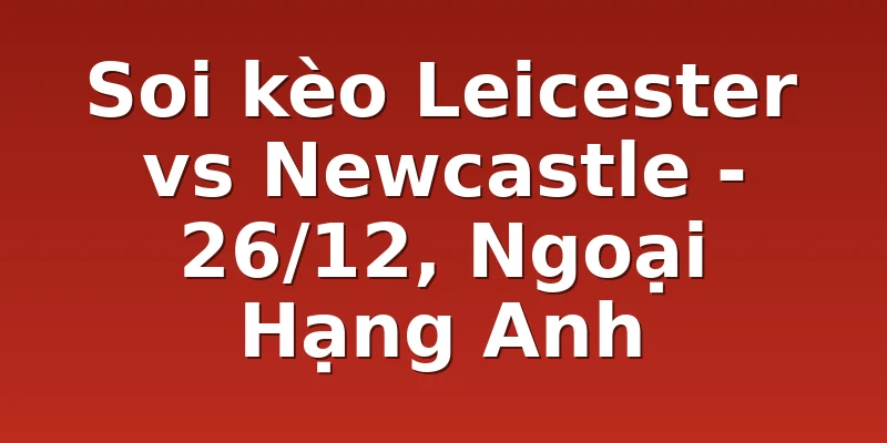 Soi kèo Leicester vs Newcastle - 26/12, Ngoại Hạng Anh
