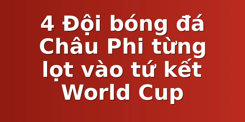 4 Đội bóng đá Châu Phi từng lọt vào tứ kết World Cup