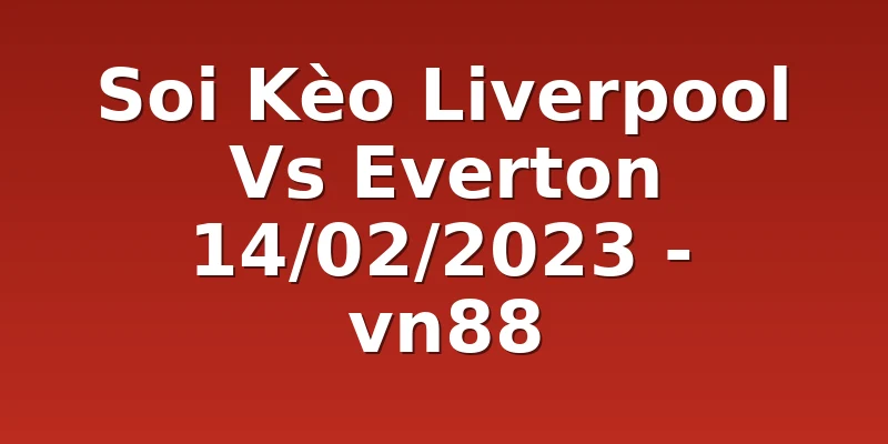 Soi Kèo Liverpool Vs Everton 14/02/2023 - vn88