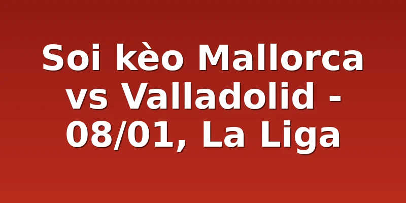 Soi kèo Mallorca vs Valladolid - 08/01, La Liga