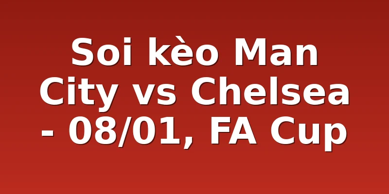 Soi kèo Man City vs Chelsea - 08/01, FA Cup