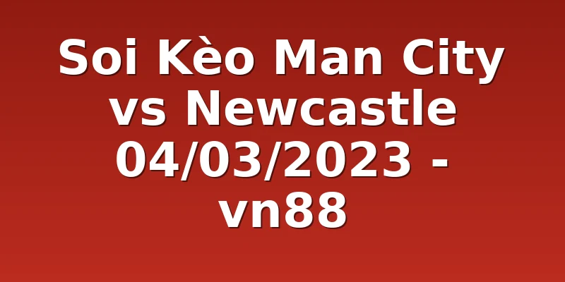Soi Kèo Man City vs Newcastle 04/03/2023 - vn88