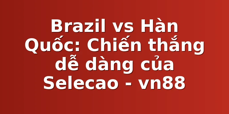 Brazil vs Hàn Quốc: Chiến thắng dễ dàng của Selecao - vn88