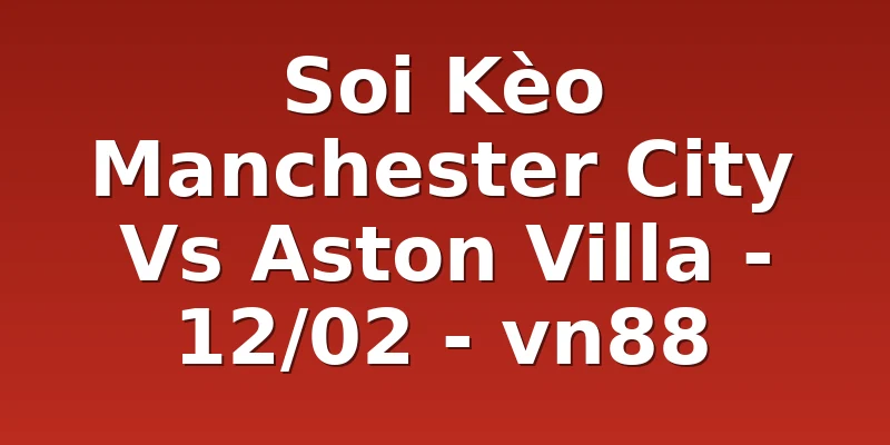 Soi Kèo Manchester City Vs Aston Villa - 12/02 - vn88