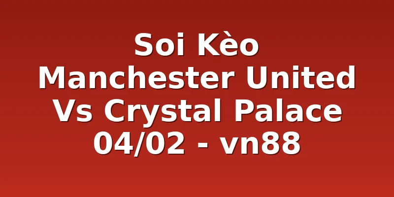 Soi Kèo Manchester United Vs Crystal Palace 04/02 - vn88