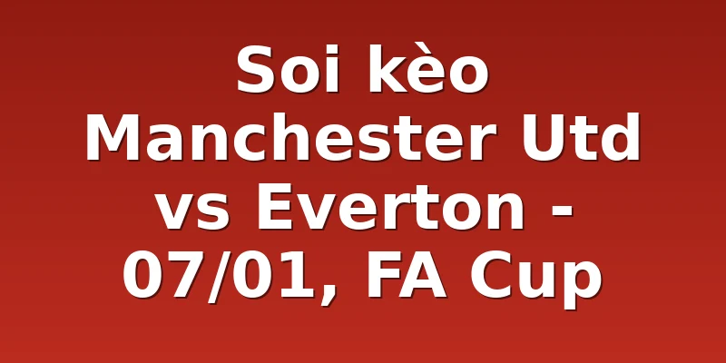 Soi kèo Manchester Utd vs Everton - 07/01, FA Cup