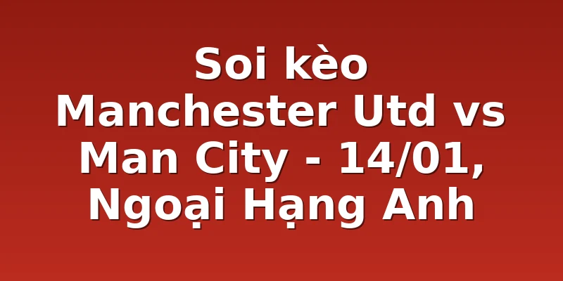 Soi kèo Manchester Utd vs Man City - 14/01, Ngoại Hạng Anh