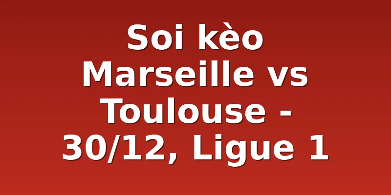 Soi kèo Marseille vs Toulouse - 30/12, Ligue 1
