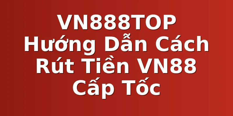 VN888TOP Hướng Dẫn Cách Rút Tiền VN88 Cấp Tốc